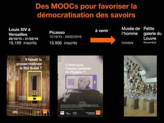 20
Des MOOCs pour favoriser la
démocratisation des savoirs
16.199 inscrits
Louis XIV à
Versailles
26/10/15 – 21/02/16
Picasso
12/10/15 - 29/02/2016
16.996 inscrits
à venir
Musée de
l’homme
Octobre
Petite
galerie du
Louvre
Novembre
 