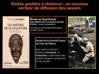 21
Visites guidées à distance : un nouveau
vecteur de diffusion des savoirs
Musée du Quai Branly
Expo Maitres de la sculpture de Côte
d’Ivoire - 1er juin - 26 juillet 2015
10 visites en direct organisées depuis
la Côte d’Ivoire
Musée de la Grande Guerre
du Pays de Meaux
Une visite en direct à
distance immersive et
interactive à destination des
publics éloignés, empêchés
et des écoles.
 