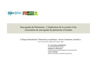 Sauvegarde du Patrimoine : L'implication de la société civile,
Association de sauvegarde du patrimoine d'Annaba.
Colloque International « Patrimoine et numérique : acteurs, formations, marchés »
18 et 19 avril 2016. Palais de la culture. Alger
Dr. Aicha Beya MAMMERIA 
Université Badji Mokhtar Annaba 
Abdelkrim LARGUECH 
Enseignant associé, membre fondateur de l’associaGon ADPA 
Imane ZAGHEZ 
Master 2 conservaGon, restauraGon du patrimoine   
   
 