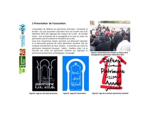 1‐Présenta+on  de l’associa+on:  
 
L’associaGon  de  défense  du  patrimoine  d’Annaba  «  Arrawnak  el 
Annabi » Est une associaGon culturelle à but non lucraGf crée le 02 
décembre 2013 elle regroupe des citoyens de la ville   de Annaba 
réunis   sous la bannière de la sauvegarde et la mise en valeur du 
patrimoine culturel matériel et immatériel de la ville, 
Issue d’un mouvement citoyen spontané, qui dénonçait l’abandon 
et  la  destrucGon  gratuite  de  notre  patrimoine  ancestral,  elle  est 
composé actuellement de deux secGons   la première qui traite du 
patrimoine  immatériel  (musique  ,  habits  ,  tradiGon  orale  )  et  la 
seconde  qui  traite  du  patrimoine  matériel  qui  regroupe  le 
patrimoine architectural, archéologique  et paysager   Figure1: Rassemblement citoyen en faveur de la 
sauvegarde du patrimoine, décembre 2011
Figure2: Logo de la sec+on patrimoine matérielFigure4: Logo du site web partenaire Figure3: Logo de l’associa+on
 