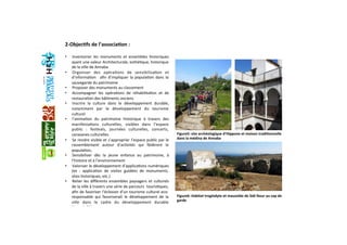 2‐Objec+fs de l’associa+on : 
  
•  Inventorier  les  monuments  et  ensembles  historiques 
ayant une valeur Architecturale, esthéGque, historique 
de la ville de Annaba 
•  Organiser  des  opéraGons  de  sensibilisaGon  et 
d’informaGon    aﬁn  d’impliquer  la  populaGon  dans  la 
sauvegarde du patrimoine  
•  Proposer des monuments au classement  
•  Accompagner  les  opéraGons  de  réhabilitaGon  et  de 
restauraGon des bâGments anciens  
•  Inscrire  la  culture  dans  le  développement  durable, 
notamment  par  le  développement  du  tourisme 
culturel 
•  l’animaGon  du  patrimoine  historique  à  travers  des 
manifestaGons  culturelles,  visibles  dans  l’espace 
public  :  fesGvals,  journées  culturelles,  concerts, 
caravanes culturelles 
•  Se rendre visible et s’approprier l’espace public par le 
rassemblement  autour  d’acGvités  qui  fédèrent  la 
populaGon,  
•  Sensibiliser  dès  la  jeune  enfance  au  patrimoine,  à 
l’histoire et à l’environnement  
•  Valoriser le développement d’applicaGons numériques 
(ex  :  applicaGon  de  visites  guidées  de  monuments, 
sites historiques, etc.) 
•  Relier les diﬀérents ensembles paysagers et culturels 
de la ville à travers une série de parcours  tourisGques, 
aﬁn de favoriser l’éclosion d’un tourisme culturel eco‐
responsable  qui  favoriserait  le  développement  de  la 
ville  dans  le  cadre  du  développement  durable 
(Agenda21) 
Figure5: site archéologique d’Hippone et maison tradi+onnelle 
dans la médina de Annaba
Figure6: Habitat troglodyte et mausolée de Sidi Nour au cap de 
garde
 