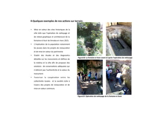 Figure18: La fontaine el Assir avant et après l’opéra+on de neZoyage
Figure19: Opéra+on de neZoyage de la fontaine el Assir 
•  Mise en valeur des sites historiques de la 
ville telle que l’opéraGon de neaoyage et 
de relevé graphique et architectural de la 
fontaine el Assir de Annaba en mars 2015. 
•  L’implicaGon de la populaGon notamment 
les jeunes dans les projets de restauraGon 
et de mise en valeur du patrimoine 
•  Etablir  des  études  et  des  diagnosGcs 
détaillés sur les monuments et édiﬁces de 
la médina et la ville aﬁn de proposer des 
soluGons   de conservaGons adéquates qui 
n’altèrent pas l’authenGcité et la valeur du 
monument 
•  Favoriser  la  coopéraGon  entre  les 
collecGvités  locales    et  la  société  civile  à 
travers  des  projets  de  restauraGon  et  de 
mise en valeur communs 
4‐Quelques exemples de nos ac+ons sur terrain: 
  
 