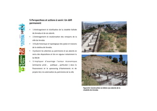 5‐Perspec+ves et ac+ons à venir: Un déﬁ 
permanent 
 
•  1‐Aménagement et réuGlisaGon de la citadelle hafside 
de Annaba et de ses abords  
•  2‐Aménagement  et  revalorisaGon  des  remparts  de  la 
ville de Annaba 
•  3‐Etude historique et typologique des palais et maisons 
de la médina de Annaba 
•  4‐prévenir les aaeintes au patrimoine et ses abords en 
vertu des disposiGons et lois en vigueur notamment la 
loi 98‐04 
•  5‐Impliquer  d’avantage  l’acteur  économique 
(entreprise  privé  ,    publique  ,  parGculier  )  dans  le 
ﬁnancement  et  le  sponsoring  d’événements  et  de 
projets liés à la valorisaGon du patrimoine de la ville  
  
Figure16: Construc+on en béton aux abords de la 
citadelle de Annaba
 