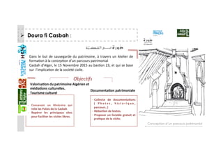   Doura fi Casbah :
Conception d’un parcours patrimonial
Dans  le  but  de  sauvegarde  du  patrimoine,  à  travers  un  Atelier  de 
formaGon à la concepGon d’un parcours patrimonial  
Casbah d’Alger, le 15 Novembre 2015 au basGon 23, et qui se base 
sur  l’implicaGon de la société civile. 
Valorisa+on du patrimoine Algérien et  
média+ons culturelles.  
Tourisme culturel 
Documenta+on patrimoniale 
Objec&fs 
‐  Concevoir  un  i+néraire  qui 
relie les Palais de la Casbah 
‐  Repérer  les  principaux  sites 
pour faciliter les visites libres. 
‐ Collecte  de  documenta+ons 
(  P h o t o s ,  h i s t o r i q u e , 
parcours..) 
‐ Rédac+on de textes. 
‐ Proposer un livrable gratuit et 
pra+que de la visite. 
   
 