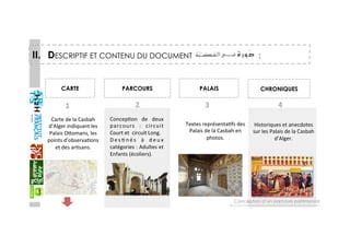 II.  DESCRIPTIF ET CONTENU DU DOCUMENT :
CARTE  PARCOURS  PALAIS  CHRONIQUES 
ConcepGon  de  deux 
parcours  :  circuit 
Court et  circuit Long. 
D e s G n é s  à  d e u x 
catégories : Adultes et 
Enfants (écoliers). 
Historiques et anecdotes 
sur les Palais de la Casbah 
d’Alger. 
Carte de la Casbah 
d’Alger indiquant les 
Palais Oaomans, les 
points d’observaGons 
et des arGsans. 
1  2  3  4 
Textes représentaGfs des 
Palais de la Casbah en 
photos. 
Conception d’un parcours patrimonial
 
