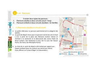2  Parcours
Il existe deux types de parcours :
1.  Parcours adultes à deux circuits (court / long)
2.  Parcours enfants à deux circuits (écoliers / en famille)
1.  A) Parcours adultes à circuit court:
  Le public ciblé pour ce parcours patrimonial est la catégorie des 
adultes. 
  Le point de départ choisi pour ce parcours est du bas vers le haut 
c.‐à‐d.  à  parGr  de  la  place  des  Martyres  (staGon  métro)  en 
montant  à  la  recherche  et  la  découverte  des  autres  Palais  de 
Basse  Casbah  (  Dar  Khdaoudj  el  amia,  Dar  Es  souf,  Dar  Hassan 
Pacha, Dar Aziza, Dar Mostapha Pacha). 
  Le choix de ce  point de départ a été moGvé par rapport aux : 
     ‐ Aspect praGque (pour les visiteurs qui vienne par métro). 
     ‐ Vues oﬀertes sur la baie d’Alger ( en descendant ). 
 
Conception d’un parcours patrimonial
 