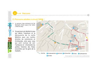 2  Parcours
B) Parcours adultes à circuit long :
  Le  parcours  long  commence  de  Dar 
Mostapha  Pacha  jusqu’à  Dar  Sultan 
( Palais du Dey). 
 
  Ce parcours est desGné à ceux 
qui  désire  l’aventure  et  la 
découverte  de  la  vielle 
Médina  avec  ses  ruelles 
étroites  du  commerces  et 
d’arGsanats,  ainsi  pour  ceux 
qui  sont  curieux  de  voir  
l’ambiance et   d’entendre les 
peGtes  histoires  des  Palais 
(racontées  par  les  gens  de  la 
Casbah).  
 
Conception d’un parcours patrimonial
 