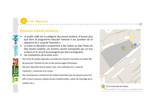 2  Parcours
Parcours enfants (écoliers) :
À la recherche du trésor  
  Le public ciblé est la catégorie des jeunes écoliers, d’autant plus 
que  dans  le  programme  éducaGf  naGonal  il  est  quesGon  de  la 
séquence du « coup de l’éventail ». 
  La visite se déroulera uniquement à Dar Sultan ou bien Palais du 
Dey (haute Casbah). Les écoliers seront transportés par un bus 
scolaire et ils seront accompagnés par leurs enseignants.   
  Les moGvaGons de la visite sont : 
‐  Des récits de peGtes légendes racontées de manière très brève et simple aﬁn 
de ponctuer l’histoire du lieu et des personnages historiques. 
‐  Des jeux éducaGfs seront prévus, tels: une resGtuGon du « coup de 
l’éventail », recherche d’un trésor. 
‐  Des récompenses moGveront les enfants (éventails que les garçons pourront 
oﬀrir à leurs mamans, peGtes tenues tradiGonnelles, cahier de coloriage de la 
Casbah, etc.).  
 
 
Conception d’un parcours patrimonial
 