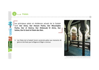 3  Palais
  Les Palais de la Casbah furent construits grâce aux moments de 
gloire et de faste que la Régence d’Alger a connue. 
 
Conception d’un parcours patrimonial
Les  principaux  palais  et  résidences  actuels  de  la  Casbah 
sont  Dar  Aziza,  Dar  Hassan  Pacha,  Dar  Moustapha 
Pacha,  Dar  el  Hamra,  Dar  Khdaoudj  El  Amia,  Dar 
Sultan, Dar Es Souf et Palais des Rais. 
 