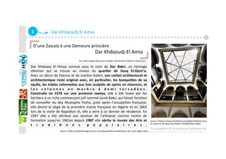 1  Dar Khdaoudj‐El Amia 
Dar  Khdawej  El‐‘Amya  connue  sous  le  nom  de  Dar  Bakri,  un  héritage 
oaoman  qui  se  trouve  au  niveau  du  quar+er  de  Souq  El‐Djem’a. 
Avec un décor de faïence et de marbre Italien, son cachet architectural et 
architectonique  reste  original  avec,  en  par+culier,  les  banqueZes  de  sa 
squifa, les triples colonneZes aux futs sculptés de spires en chevrons, et 
l e s   c o l o n n e s   e n   m a r b r e   à   d e m i   t o r s a d é e s .  
Construite  en  1570  sur  une  ancienne  zawiya,  elle  a  été  louée  par  les 
hériGers à un riche commerçant juif nommé Jacob Bakri, qui faisait foncGon 
de  conseiller  du  dey  Mustapha  Pasha,  juste  après  l’occupaGon  française, 
elle devint le siège de la première mairie française en Algérie et en 1865 
lors de la visite de Napoléon III, elle a servi à ce dernier de résidence. En 
1947  elle  a  été  aaribué  aux  services  de  l’arGsanat  comme  centre  de 
formaGon  jusqu’en  1961et  depuis  1987  elle  abrite  le  musée  des  Arts  et 
t r a d i + o n s   p o p u l a i r e s . 
Conception d’un parcours patrimonial
D’une Zaouïa à une Demeure princière 
                                                   Dar Khdaoudj‐El Amia 
                                                          
                                                               Par :[Aicha Beya Mammeria, Nadhir Mohamed Chellali et Zineb Zair]
   
Source :[hap://palaisdumaghreb.wix.com/epoqueoaomane#!palais‐dar‐aziza‐alger/cxkj] 
Source :[haps://www.facebook.com/Alg%C3%A9rie‐Pays‐
du‐Soleil‐et‐de‐Beaut%C3%A9‐170100679812338/] 
 
