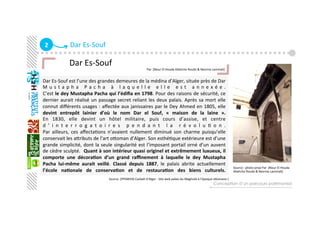 2  Dar Es‐Souf
Dar Es‐Souf est l’une des grandes demeures de la médina d’Alger, située près de Dar 
M u s t a p h a   P a c h a   à   l a q u e l l e   e l l e   e s t   a n n e x é e .  
C’est le dey Mustapha Pacha qui l’édiﬁa en 1798. Pour des raisons de sécurité, ce 
dernier aurait réalisé un passage secret reliant les deux palais. Après sa mort elle 
connut diﬀérents usages : aﬀectée aux janissaires par le Dey Ahmed en 1805, elle 
devint  entrepôt  lainier  d’où  le  nom  Dar  el  Souf,  «  maison  de  la  laine  ».  
En  1830,  elle  devint  un  hôtel  militaire,  puis  cours  d’assise,  et  centre 
d ’ i n t e r r o g a t o i r e s   p e n d a n t   l a   r é v o l u G o n .  
Par  ailleurs,  ces  aﬀectaGons  n’avaient  nullement  diminué  son  charme  puisqu’elle 
conservait les aaributs de l’art oaoman d’Alger. Son esthéGque extérieure est d’une 
grande simplicité, dont la seule singularité est l’imposant portail orné d’un auvent 
de cèdre sculpté.  Quant à son intérieur quasi originel et extrêmement luxueux, il 
comporte  une  décora+on  d’un  grand  raﬃnement  à  laquelle  le  dey  Mustapha 
Pacha  lui‐même  aurait  veillé.  Classé  depuis  1887,  le  palais  abrite  actuellement 
l’école  na+onale  de  conserva+on  et  de  restaura+on  des  biens  culturels. 
Conception d’un parcours patrimonial
             Dar Es‐Souf 
                                                                                                                                 Par :[Nour El Houda Allahche Rouibi & Nesrine Lammali]
   
Source :[PPSMVSS Casbah d’Alger ‐ Site web palais du Maghreb à l’époque oaomane ] 
Source : photo prise Par :[Nour El Houda  
Allahche Rouibi & Nesrine Lammali] 
 