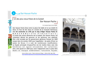 3  Dar Hassan Pacha 
Dar Hassan Pacha Situe entre la place Ibn bâdis et la rue cheikh El‐ 
Kinai.  En  face  de  Dar  Aziza  et  à  droite  de  la  mosquée  Ketchaoua. 
Elle  fut  construite  en  1791  par  le  Dey  d’Alger  Hassan  Pacha  El‐
K h a z n a d j i  ( l e   T r é s o r i e r ) . 
À l’instar des autres demeures de la Casbah, Dar Hassan Pacha, est 
richement  décoré  de  gravures  et  de  peintures  aux  plafonds. 
Elle  a  été  occupée  par  les  gouverneurs  généraux  français  de  1830 
jusque dans les années 1950 sous l'appellaGon   de palais d'hiver ou 
palais  de  Bruce.  Il  a  subi  de  nombreuses  modiﬁcaGons. 
La  façade  principale  d’aujourd’hui  est  de  marbre  blanc  avec  des 
f e n ê t r e s  e n  o g i v e  e n c a d r é e s  d e  c o l o n n e s .  
Elle a été ajouté en 1839 pour avoir l’alignement avec la place Ben 
B a d i s  e t  m a s q u e  e n G è r e m e n t  l ' a n c i e n n e  f a ç a d e . 
Conception d’un parcours patrimonial
Un des plus vieux Palais de la Casbah 
                                                    Dar Hassan Pacha 
                                                          
                                                                                               Par :[Ismahan Naas & Farah Haddji]
   
Source :[Golvin Lucien, « Palais et demeures d’Alger » , EdiGons INAS, Alger 2003.          
hap://palaisdumaghreb.wix.com/epoqueoaomane#!palais‐dar‐hassan‐pacha‐alger/ceﬂ] 
Source :[Photo prise par Imae ZAGHEZ] 
 