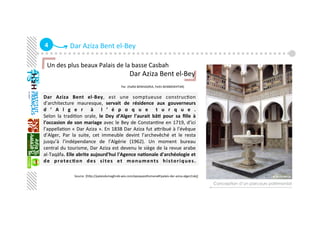 4  Dar Aziza Bent el‐Bey
Dar  Aziza  Bent  el‐Bey,  est  une  somptueuse  construcGon 
d’architecture  mauresque,  servait  de  résidence  aux  gouverneurs 
d ’ A l g e r   à   l ’ é p o q u e   t u r q u e . 
Selon  la  tradiGon  orale,  le  Dey  d’Alger  l’aurait  bâ+  pour  sa  ﬁlle  à 
l’occasion de son mariage avec le Bey de ConstanGne en 1719, d’ici 
l’appellaGon « Dar Aziza ». En 1838 Dar Aziza fut aaribué à l’évêque 
d’Alger,  Par  la  suite,  cet  immeuble  devint  l’archevêché  et  le  resta 
jusqu’à  l’indépendance  de  l’Algérie  (1962).  Un  moment  bureau 
central du tourisme, Dar Aziza est devenu le siège de la revue arabe 
al‐Taqäfa. Elle abrite aujourd'hui l'Agence na+onale d'archéologie et 
de  protec+on  des  sites  et  monuments  historiques.  
Conception d’un parcours patrimonial
Un des plus beaux Palais de la basse Casbah 
                                                Dar Aziza Bent el‐Bey 
                                                          
                                                                        Par :[Haﬁd BENHADRIA, Fethi BENMOKHTAR]
   
Source :[hap://palaisdumaghreb.wix.com/epoqueoaomane#!palais‐dar‐aziza‐alger/cxkj] 
 