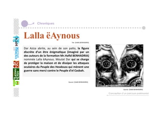 Chroniques
Dar  Aziza  abrite,  au  sein  de  son  paGo,  la  ﬁgure 
discrète  d’un  être  énigma+que  (imaginé  par  un 
des auteurs de la forma+on Mr.Haﬁd BENHADRIA) 
nommée Lalla ëAynous. Moulat Dar qui se charge 
de protéger la maison et de dissiper les aZaques 
oculaires du Peuple des Hesdouss qui mènent une 
guerre sans merci contre le Peuple d'el Casbah.  
  
Conception d’un parcours patrimonial
Par :[Haﬁd BENHADRIA]
   
Source :[Haﬁd BENHADRIA]
   
Source :[Haﬁd BENHADRIA]
   
 