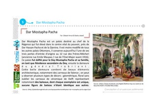 5  Dar Mostapha Pacha 
Dar  Mustapha  Pacha  est  un  palais  desGné  au  chef  de  la 
Régence qui fut élevé dans le centre vital du pouvoir, près de 
Dar Hassan Pacha et de la Djenina. Il est moins modiﬁé de tous 
les autres palais Oaomans, il conserve aujourd’hui l’une de ses 
trois  portes  d’entrée  d’origine  au  12  rue  des  Frères‐Mécheri 
(ancienne rue Emile Maupas / rue de l’Etat‐Major avant 1916). 
Ce palais fut édiﬁé pour le Dey Mustapha Pacha et sa famille, 
en tant que Résidence secondaire du Dey, ensuite la demeure 
d u   g é n é r a l   T r o b r i a n t . 
Ceae  belle  demeure  conGent  de  beaux  éléments 
architectonique, notamment des carreaux de faïence ; on peut 
y observer plusieurs types de décors : géométrique, ﬂoral sans 
oublier  les  carreaux  de  céramique  de  DelÇ  représentant 
notamment des bateaux, dont chaque exemplaire est unique, 
aucune  ﬁgure  de  bateau  n’étant  iden+que  aux  autres.     
Conception d’un parcours patrimonial
   Dar Mostapha Pacha 
                                                                         Par :[Rabah Arroul & Nadia Labed]
   
Source :[haps://www.facebook.com/Alg%C3%A9rie‐Pays‐du‐Soleil‐et‐de‐
Beaut%C3%A9‐170100679812338/] 
Source :[hap://palaisdumaghreb.wix.com/epoqueoaomane#!palais‐dar‐mustapha‐pacha‐alger/cpsi 
 