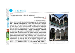 7  Dar El-Hamra
Dār al‐Ḥamra dont le nom est inspiré du quar+er Ain al‐Ḥamra, fut 
bâ+  à  la  ﬁn  du  XVIIe  siècle  par  le  Rais  Mami  Arnaoute,  le  renégat 
albanais qui a fait capGf l’écrivain espagnol Miguel De Cervantes. Elle 
se situe dans la basse Casbah, au niveau de l’actuelle rue Mohamed 
Bouras.  Rachetée  et  transformée  en  habitaGon  familiale  par  le  Dey 
Hussein en 1818, la bâ+sse servit à reloger le Dey Hussein, sa famille 
et son entourage jusqu’à son départ déﬁni+f en 1840. le palais est 
« a,rait, avec sa cour à carreaux, sa galerie située au premier étage 
parée  de  colonnes  torses,  avec  ses  pièces  enrichies  de  boiseries  et 
rehaussées  de  polychromie,  avec  son  grand  salon  si  séduisant  dans 
l’harmonie de ses murs incrustés de dentelles, de ses inscrip&ons, de 
ses  bandeaux  en  émail  de  DelB,  de  ses  plafonds  à  voussures  et  à 
caissons  sculptés,  enluminés,  é&ncelants  d’or  ».  La  demeure  fut 
c l a s s é e   m o n u m e n t   h i s t o r i q u e   e n   1 8 8 7 .  
Conception d’un parcours patrimonial
Un des plus vieux Palais de la Casbah 
                                                          Dar El‐Hamra 
                                                          
                                                                                                 Par :[Salim SABOUR , Salah SALHI]
   
Source :[Henri Klein, Feuillets d’El‐Djazair ] 
Source :[haps://maghribadite.hypotheses.org/page/2?lang=es_ES] 
 