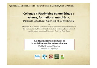 QUATRIÈME ÉDITION DES RENCONTRES NUMÉRIQUES D’ALGER
Le développement culturel et
la mobilisation des acteurs locaux
Dalila Khanfar Djahdou
khanfard2000@yahoo.fr
Colloque'«'Patrimoine'et'numérique':''
acteurs,'forma6ons,'marchés'»,""
Palais"de"la"Culture,"Alger,"18"et"19"avril"2016"
----
Ministère de la culture, Ecole nationale de conservation et de restauration
des biens culturels, Université de la formation continue, Ecole nationale
supérieure du tourisme, Universités Paris 8 et Paris Ouest
 