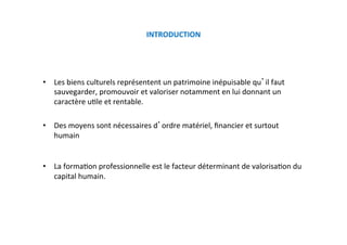 INTRODUCTION 
 
•  Les biens culturels représentent un patrimoine inépuisable qu il faut 
sauvegarder, promouvoir et valoriser notamment en lui donnant un 
caractère uKle et rentable. 
•  Des moyens sont nécessaires d ordre matériel, ﬁnancier et surtout 
humain 
•  La formaKon professionnelle est le facteur déterminant de valorisaKon du 
capital humain. 
 