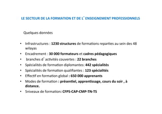 LE SECTEUR DE LA FORMATION ET DE L ENSEIGNEMENT PROFESSIONNELS  
    Quelques données  
 
•  Infrastructures : 1230 structures de formaKons reparKes au sein des 48 
wilayas 
•  Encadrement : 30 000 formateurs et cadres pédagogiques  
•   branches d acKvités couvertes : 22 branches 
•  Spécialités de formaKon diplomantes: 442 spécialités  
•  Spécialités de formaKon qualiﬁantes : 123 spécialités  
•  EﬀecKf en formaKon global : 650 000 apprenants 
•  Modes de formaKon : présenNel, apprenNssage, cours du soir , à 
distance.  
•  5niveaux de formaKon: CFPS‐CAP‐CMP‐TN‐TS 
 