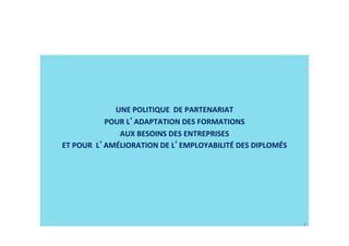   
UNE POLITIQUE  DE PARTENARIAT   
POUR L ADAPTATION DES FORMATIONS  
AUX BESOINS DES ENTREPRISES  
ET POUR  L AMÉLIORATION DE L EMPLOYABILITÉ DES DIPLOMÉS  
4
 
