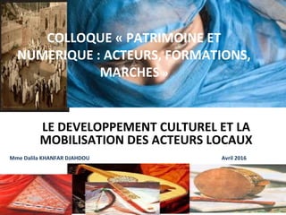 COLLOQUE « PATRIMOINE ET 
NUMERIQUE : ACTEURS, FORMATIONS, 
MARCHES »
LE DEVELOPPEMENT CULTUREL ET LA 
MOBILISATION DES ACTEURS LOCAUX 
Mme Dalila KHANFAR DJAHDOU                                                                                                  Avril 2016
 