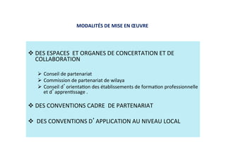 MODALITÉS DE MISE EN ŒUVRE  
 
 DES ESPACES  ET ORGANES DE CONCERTATION ET DE 
COLLABORATION 
 
  Conseil de partenariat  
  Commission de partenariat de wilaya 
  Conseil d orientaKon des établissements de formaKon professionnelle 
et d apprenKssage . 
 DES CONVENTIONS CADRE  DE PARTENARIAT  
 
  DES CONVENTIONS D APPLICATION AU NIVEAU LOCAL 
 