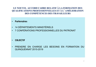LE NOUVEL ACCORD CADRE RELATIF À LA FORMATION DES
QUALIFICATIONS PROFESSIONNELLES ET À L AMÉLIORATION
DES COMPÉTENCES DES TRAVAILLEURS
•  Partenaires
•  14 DÉPARTEMENTS MINISTÉRIELS
•  7 CONFÉRATIONS PROFESSIONNELLES DU PATRONAT
•  OBJECTIF
•  PRENDRE EN CHARGE LES BESOINS EN FORMATION DU
QUINQUENNAT 2015-2019
7
 