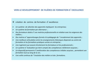 VERS LE DEVELOPPEMENT  DE FILIÈRES DE FORMATION D EXCELLENCE  
  créaKon  de  centres  de formaKon  d excellence: 
  
  Un système  de sélec.on des appren.s impliquant  les entreprises; 
  Un système de forma.on par alternance  ; 
  Des formateurs dotés d une maitrise professionnelle en rela.on avec les exigences des 
mé.ers ; 
  Des maitres d appren.ssages formés à la pédagogie de l encadrement des appren.s ;  
  Une meilleure ar.cula.on entre les enseignements théoriques dispensés au centre de 
forma.on et les forma.ons pra.ques suivies en entreprise ; 
  Une ingénierie qui associe étroitement les formateurs et les professionnels ; 
  Un système d évalua.on qui .ent compte des compétences réellement acquises ; 
  Un disposi.f permanent d améliora.on des compétences ini.ales acquises,  perme?ent une 
forma.on tout au long de la vie ; 
  Une veille con.nue de l évolu.on des mé.ers et des  forma.ons. 
  
 