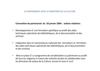 LE PARTENARAIT AVEC LE MINISTÈRE DE LA CULTURE  
           
      ConvenNon de partenariat  du  29 janvier 2004 :  acNons réalisées: 
           
•  Développement d une formaKon spéciﬁque au proﬁt des aides 
techniques spécialisés des bibliothèques, de la documentaKon et des 
archives. 
•  IntégraKon dans la nomenclature naKonale des  formaKons et  formaKon 
des aides techniques spécialisés des bibliothèques, de la documentaKon 
et des archives 
 
•   Mise en place d un programme de sensibilisaKon au patrimoine au proﬁt 
de tous les stagiaires à travers des acKvités locales en collaboraKon avec 
les DirecKons de wilaya de la Culture  durant le mois d avril 
 