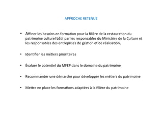 APPROCHE RETENUE  
•  Aﬃner les besoins en formaKon pour la ﬁlière de la restauraKon du 
patrimoine culturel bâK  par les responsables du Ministère de la Culture et 
les responsables des entreprises de gesKon et de réalisaKon, 
•  IdenKﬁer les méKers prioritaires  
•  Évaluer le potenKel du MFEP dans le domaine du patrimoine 
•  Recommander une démarche pour développer les méKers du patrimoine  
•  Mejre en place les formaKons adaptées à la ﬁlière du patrimoine    
 