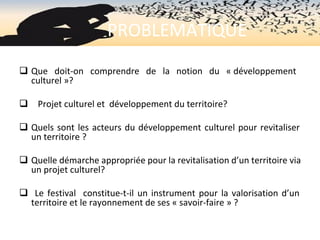                    PROBLEMATIQUE
q Que  doit-on  comprendre  de  la  notion  du  « développement 
culturel »?
q    Projet culturel et  développement du territoire?
q Quels sont les acteurs du développement culturel pour revitaliser 
un territoire ? 
q Quelle démarche appropriée pour la revitalisation d’un territoire via 
un projet culturel?
q  Le festival  constitue-t-il un instrument pour la valorisation d’un 
territoire et le rayonnement de ses « savoir-faire » ?
 
