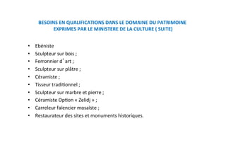 BESOINS EN QUALIFICATIONS DANS LE DOMAINE DU PATRIMOINE 
EXPRIMES PAR LE MINISTERE DE LA CULTURE ( SUITE) 
•  Ebéniste  
•  Sculpteur sur bois ; 
•  Ferronnier d art ; 
•  Sculpteur sur plâtre ; 
•  Céramiste ; 
•  Tisseur tradiKonnel ; 
•  Sculpteur sur marbre et pierre ; 
•  Céramiste OpKon « Zelidj » ; 
•  Carreleur faïencier mosaïste ; 
•  Restaurateur des sites et monuments historiques. 
 