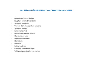 LES SPÉCIALITÉS DE FORMATION OFFERTES PAR LE MFEP  
•  Céramique/OpKon : Zellige 
•  Sculpture sur marbre et pierre 
•  Sculpture sur plâtre 
•  Verrerie d'art et décoraKon sur verre 
•  Sculpture sur bois 
•  Ferronnerie d'art  
•  Peinture lejre et décoraKon 
•  Charpente en bois 
•  Menuiserie bâKment  
•  Ebénisterie 
•  Plâtrerie 
•  Peinture vitrerie 
•  Carrelage faïence mosaïque 
•  Taillage et pose de pierre et marbre 
 