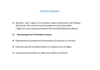ACTIONS ENGAGÉES   
  SélecKon,  avec l appui d un formateur expert, de formateurs de 8 Wilaya 
abritant des sites concernés par les programmes de restauraKon   
       ( Alger;Tizi‐ouzou;Tipaza;ConstanKne;Tlemcen;SeKf;Skikda;Oran;Batna)  
                    
     Deux groupes de 15 formateurs chacun 
  Établissement du programme de formaKon (12 semaine sur 10 mois) 
  Choix des sites de formaKon théorie et  praKque ( Oran et Alger)   
 
  Lancement des formaKon en début avril 2016( 3 et 10 Avril)  
 