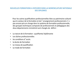 NOUVELLES FORMATIONS A INTEGRER DANS LA NOMENCLATURE NATIONALE 
DES DIPLOMES  
 
        Pour les autres qualiﬁcaKons professionnelles liées au patrimoine culturel 
que le secteur de la formaKon et de l enseignement professionnels n a 
pas encore pris en charge dans le système de formaKon professionnelle,  
des groupes techniques composés de professionnels et pédagogues des 
deux départements ministériel sont chargés de  déﬁnir :  
  
•  La nature de la formaKon : qualiﬁante/ diplômante  
•  Les tâches professionnelles 
•  les condiKons d accès 
•  la durée de formaKon  
•  Le niveau de qualiﬁcaKon 
•  Le mode de formaKon  
 