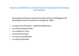 NOUVELLES FORMATIONS A INTEGRER DANS LA NOMENCLATURE NATIONALE 
DES DIPLOMES  
 
        Des groupes techniques composés de professionnels et pédagogues des 
deux départements ministériel sont chargés de  déﬁnir :  
  
•  La nature de la formaKon : qualiﬁante/ diplômante  
•  Les tâches professionnelles 
•  les condiKons d accès 
•  la durée de formaKon  
•  Le niveau de qualiﬁcaKon 
•  Le mode de formaKon  
 