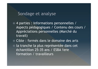   4 parties : Informations personnelles /
Aspects pédagogiques / Contenu des cours /
Appréciations personnelles (Marché du
travail)
  Cible : formés dans le domaine des arts
  la tranche la plus représentée dans cet
échantillon 25-35 ans / ESBA 1ere
formation / travailleurs
 