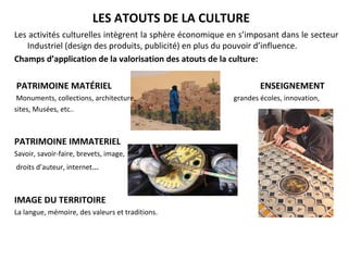 LES ATOUTS DE LA CULTURE 
Les activités culturelles intègrent la sphère économique en s’imposant dans le secteur  
Industriel (design des produits, publicité) en plus du pouvoir d’influence.
Champs d’application de la valorisation des atouts de la culture:
 PATRIMOINE MATÉRIEL        ENSEIGNEMENT           
 Monuments, collections, architecture,                                                        grandes écoles, innovation, 
sites, Musées, etc..                                                                                                                                                                        
PATRIMOINE IMMATERIEL
Savoir, savoir-faire, brevets, image,
 droits d’auteur, internet…
IMAGE DU TERRITOIRE
La langue, mémoire, des valeurs et traditions.
 
