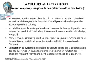 LA CULTURE et  LE TERRITOIRE
(démarche appropriée pour la revitalisation d’un territoire )
• le contexte mondial actuel place  la culture dans une position nouvelle et 
on assiste à l’émergence de la notion d’intelligence culturelle approche 
économique de la culture;
• la mobilisation et la participation des arts autour de la reconfiguration des 
valeurs des produits industriels qui  enferment une aura culturelle (design, 
image,..). 
• l’émergence des industries culturelles et créatives pour remédier à la crise 
économique et sociale, et constitue un des palliatifs à la création de 
l’emploie. 
• La mutation du système de création de valeurs infligé par la généralisation 
des TIC qui remet en cause le système traditionnel en réfutant  les 
principes régissant l’environnement juridique et social de la propriété. 
PIERRE GUEYDIER, dans le manuel de l’IE des éditions PUF 2012’’
 