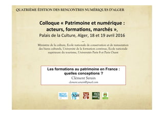 QUATRIÈME ÉDITION DES RENCONTRES NUMÉRIQUES D’ALGER
Les formations au patrimoine en France :
quelles conceptions ?
Clément Serain
clement.serain@gmail.com
Colloque « Patrimoine et numérique :  
acteurs, forma6ons, marchés »,  
Palais de la Culture, Alger, 18 et 19 avril 2016 
----
Ministère de la culture, Ecole nationale de conservation et de restauration
des biens culturels, Université de la formation continue, Ecole nationale
supérieure du tourisme, Universités Paris 8 et Paris Ouest
 