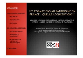 COLLOQUE « PATRIMOINE ET NUMÉRIQUE : ACTEURS, FORMATIONS,
MARCHÉS », ALGER, PALAIS DE LA CULTURE, 18-19 AVRIL 2016
Clément Serain, doctorant en sciences de l’information
et de la communication à l’Université Paris 8
(ED Cognition, Langage, Interaction - Laboratoire Paragraphe)
INTRODUCTION
TROIS GRANDES FORMATIONS
1- RECHERCHE
2- CONSERVATION
3- DIFFUSION
DES FORMATIONS SPECIFIQUES
1- AUTRES APPROCHES
2- PATRIMOINE ET
NUMERIQUE
3- FORMATIONS AUX
METIERS DES
BIBLIOTHÈQUES
CONCLUSION
 
