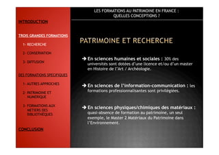 LES FORMATIONS AU PATRIMOINE EN FRANCE :
QUELLES CONCEPTIONS ?
 En sciences humaines et sociales : 30% des
universités sont dotées d’une licence et/ou d’un master
en Histoire de l’Art / Archéologie.
 En sciences de l’information-communication : les
formations professionnalisantes sont privilégiées.
 En sciences physiques/chimiques des matériaux :
quasi-absence de formation au patrimoine, un seul
exemple, le Master 2 Matériaux du Patrimoine dans
l’Environnement.
INTRODUCTION
TROIS GRANDES FORMATIONS
1- RECHERCHE
2- CONSERVATION
3- DIFFUSION
DES FORMATIONS SPECIFIQUES
1- AUTRES APPROCHES
2- PATRIMOINE ET
NUMERIQUE
3- FORMATIONS AUX
METIERS DES
BIBLIOTHÈQUES
CONCLUSION
 
