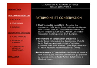 LES FORMATIONS AU PATRIMOINE EN FRANCE :
QUELLES CONCEPTIONS ?
 Quatre grandes formations : formation des
restaurateurs (INP), Master Conservation-restauration des
biens culturels (Paris 1), Conservation-restauration des
œuvres sculptées (ENSBA Tours), Mention Conservation-
restauration (Ecole Supérieure d’Art d’Avignon).
 Formations en conservation préventive :
Master Conservation préventive du patrimoine (Paris 1),
Master Régie des œuvres et montage d’exposition
(Université de Picardie, Amiens), Option Régie des œuvres
au Master Métiers du Patrimoine (Ecole du Louvre).
 Conservateur du patrimoine : une formation unique à
l’INP, mais d’autres formations universitaires qui préparent
au concours comme le Master Métiers du Patrimoine à
l’Ecole du Louvre.
INTRODUCTION
TROIS GRANDES FORMATIONS
1- RECHERCHE
2- CONSERVATION
3- DIFFUSION
DES FORMATIONS SPECIFIQUES
1- AUTRES APPROCHES
2- PATRIMOINE ET
NUMERIQUE
3- FORMATIONS AUX
METIERS DES
BIBLIOTHÈQUES
CONCLUSION
 