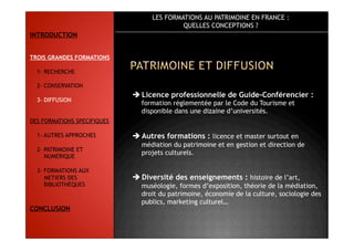 LES FORMATIONS AU PATRIMOINE EN FRANCE :
QUELLES CONCEPTIONS ?
 Licence professionnelle de Guide-Conférencier :
formation réglementée par le Code du Tourisme et
disponible dans une dizaine d’universités.
 Autres formations : licence et master surtout en
médiation du patrimoine et en gestion et direction de
projets culturels.
 Diversité des enseignements : histoire de l’art,
muséologie, formes d’exposition, théorie de la médiation,
droit du patrimoine, économie de la culture, sociologie des
publics, marketing culturel…
INTRODUCTION
TROIS GRANDES FORMATIONS
1- RECHERCHE
2- CONSERVATION
3- DIFFUSION
DES FORMATIONS SPECIFIQUES
1- AUTRES APPROCHES
2- PATRIMOINE ET
NUMERIQUE
3- FORMATIONS AUX
METIERS DES
BIBLIOTHÈQUES
CONCLUSION
 