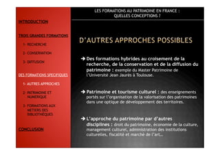 LES FORMATIONS AU PATRIMOINE EN FRANCE :
QUELLES CONCEPTIONS ?
 Des formations hybrides au croisement de la
recherche, de la conservation et de la diffusion du
patrimoine : exemple du Master Patrimoine de
l’Université Jean Jaurès à Toulouse.
 Patrimoine et tourisme culturel : des enseignements
portés sur l’organisation de la valorisation des patrimoines
dans une optique de développement des territoires.
 L’approche du patrimoine par d’autres
disciplines : droit du patrimoine, économie de la culture,
management culturel, administration des institutions
culturelles, fiscalité et marché de l’art…
INTRODUCTION
TROIS GRANDES FORMATIONS
1- RECHERCHE
2- CONSERVATION
3- DIFFUSION
DES FORMATIONS SPECIFIQUES
1- AUTRES APPROCHES
2- PATRIMOINE ET
NUMERIQUE
3- FORMATIONS AUX
METIERS DES
BIBLIOTHÈQUES
CONCLUSION
 