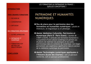 LES FORMATIONS AU PATRIMOINE EN FRANCE :
QUELLES CONCEPTIONS ?
 Peu de place pour le patrimoine dans les
formations en humanités numériques : plutôt en
littérature, en linguistique ou en philologie.
 Master Médiation Culturelle, Patrimoine et
Numérique (Paris 8 – Paris Ouest) : lauréat de
l’IDEFI-CréaTIC, il articule une formation humaniste à
l’acquisition d’une culture numérique et permet aux
étudiants de maitriser les pratiques et les outils
patrimoniaux dans le contexte du numérique. Les stages
permettent une expérience significative dans le secteur
de la médiation numérique du patrimoine.
 Master Technologies numériques appliquées à
l’Histoire (Ecole des Chartes) : soit un parcours
recherche, soit un parcours professionnel.
INTRODUCTION
TROIS GRANDES FORMATIONS
1- RECHERCHE
2- CONSERVATION
3- DIFFUSION
DES FORMATIONS SPECIFIQUES
1- AUTRES APPROCHES
2- PATRIMOINE ET
NUMERIQUE
3- FORMATIONS AUX
METIERS DES
BIBLIOTHÈQUES
CONCLUSION
 