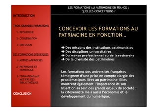 LES FORMATIONS AU PATRIMOINE EN FRANCE :
QUELLES CONCEPTIONS ?
 Des missions des institutions patrimoniales
 Des disciplines universitaires
 Du monde professionnel ou de la recherche
 De la diversité des patrimoines
Les formations des universités françaises
témoignent d’une prise en compte élargie des
problématiques liées au patrimoine. Elles
montrent également l’importance de son
insertion au sein des grands enjeux de société :
la citoyenneté mais aussi l’économie et le
développement du numérique.
INTRODUCTION
TROIS GRANDES FORMATIONS
1- RECHERCHE
2- CONSERVATION
3- DIFFUSION
DES FORMATIONS SPECIFIQUES
1- AUTRES APPROCHES
2- PATRIMOINE ET
NUMERIQUE
3- FORMATIONS AUX
METIERS DES
BIBLIOTHÈQUES
CONCLUSION
 