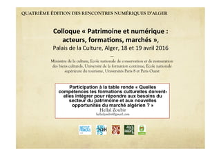 QUATRIÈME ÉDITION DES RENCONTRES NUMÉRIQUES D’ALGER
Participation à la table ronde « Quelles
compétences les formations culturelles doivent-
elles intégrer pour répondre aux besoins du
secteur du patrimoine et aux nouvelles
opportunités du marché algérien ? »
Hellal Zoubir
hellalzoubir@gmail.com
Colloque « Patrimoine et numérique :  
acteurs, forma6ons, marchés »,  
Palais de la Culture, Alger, 18 et 19 avril 2016 
----
Ministère de la culture, Ecole nationale de conservation et de restauration
des biens culturels, Université de la formation continue, Ecole nationale
supérieure du tourisme, Universités Paris 8 et Paris Ouest
 