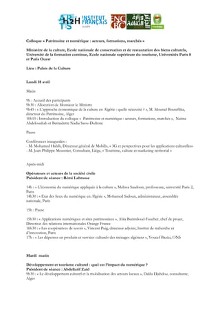 Colloque « Patrimoine et numérique : acteurs, formations, marchés »
Ministère de la culture, Ecole nationale de conservation et de restauration des biens culturels,
Université de la formation continue, Ecole nationale supérieure du tourisme, Universités Paris 8
et Paris Ouest
Lieu : Palais de la Culture
Lundi 18 avril
Matin
9h : Accueil des participants
9h30 : Allocution de Monsieur le Ministre
9h45 : « L’approche économique de la culture en Algérie : quelle nécessité ? », M. Mourad Bouteflika,
directeur du Patrimoine, Alger
10h10 : Introduction du colloque « Patrimoine et numérique : acteurs, formations, marchés », Naima
Abdelouahab et Bernadette Nadia Saou-Dufrene
Pause
Conférences inaugurales :
- M. Mohamed Habib, Directeur général de Mobilis, « 3G et perspectives pour les applications culturelles»
- M. Jean-Philippe Mousnier, Consultant, Liège, « Tourisme, culture et marketing territorial »
Après-midi
Opérateurs et acteurs de la société civile
Président de séance : Rémi Labrusse
14h : « L’économie du numérique appliquée à la culture », Melissa Saadoun, professeure, université Paris 2,
Paris
14h30 : « Etat des lieux du numérique en Algérie », Mohamed Sadoun, administrateur, assemblée
nationale, Paris
15h : Pause
15h30 : « Applications numériques et sites patrimoniaux », Abla Benmiloud-Faucher, chef de projet,
Direction des relations internationales Orange France
16h30 : « Les coopératives de savoir », Vincent Puig, directeur adjoint, Institut de recherche et
d’innovation, Paris
17h : « Les dépenses en produits et services culturels des ménages algériens », Youcef Bazizi, ONS
Mardi matin
Développement et tourisme culturel : quel est l’impact du numérique ?
Président de séance : Abdellatif Zaid
9h30 : « Le développement culturel et la mobilisation des acteurs locaux », Dalila Djahdou, consultante,
Alger
 