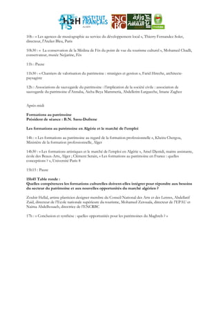 10h : « Les agences de muséographie au service du développement local », Thierry Fernandez Soler,
directeur, l'Atelier Bleu, Paris
10h30 : « La conservation de la Médina de Fès du point de vue du tourisme culturel », Mohamed Chadli,
conservateur, musée Nejjarine, Fès
11h : Pause
11h30 : « Chantiers de valorisation du patrimoine : stratégies et gestion », Farid Hireche, architecte-
paysagiste
12h : Associations de sauvegarde du patrimoine : l’implication de la société civile : association de
sauvegarde du patrimoine d’Annaba, Aicha Beya Mammeria, Abdelkrim Largueche, Imane Zaghez
Après-midi
Formations au patrimoine
Président de séance : B.N. Saou-Dufrene
Les formations au patrimoine en Algérie et le marché de l’emploi
14h : « Les formations au patrimoine au regard de la formation professionnelle », Kheira Chergou,
Ministère de la formation professionnelle, Alger
14h30 : « Les formations artistiques et le marché de l’emploi en Algérie », Amel Djenidi, maitre assistante,
école des Beaux-Arts, Alger ; Clément Serain, « Les formations au patrimoine en France : quelles
conceptions ? », Université Paris 8
15h15 : Pause
15h45 Table ronde :
Quelles compétences les formations culturelles doivent-elles intégrer pour répondre aux besoins
du secteur du patrimoine et aux nouvelles opportunités du marché algérien ?
Zoubir Hellal, artiste plasticien designer membre du Conseil National des Arts et des Lettres, Abdellatif
Zaid, directeur de l’Ecole nationale supérieure du tourisme, Mohamed Zerouala, directeur de l’EPAU et
Naima Abdelhouaeb, directrice de l’ENCRBC
17h : « Conclusion et synthèse : quelles opportunités pour les patrimoines du Maghreb ? »
 